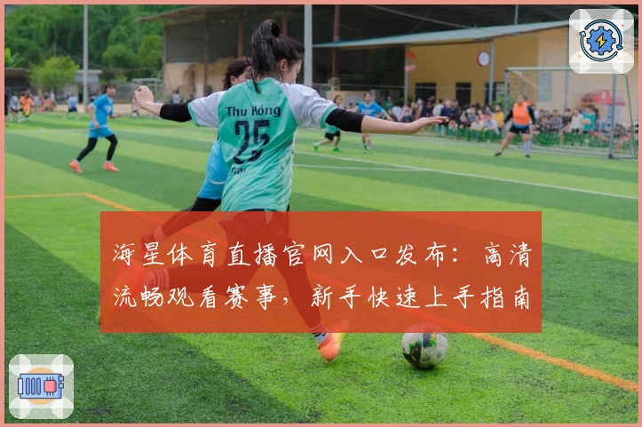 海星体育直播官网入口发布：高清流畅观看赛事，新手快速上手指南