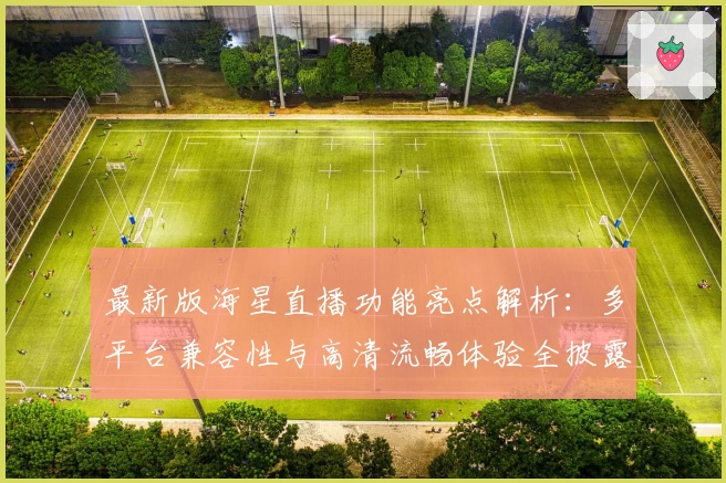 最新版海星直播功能亮点解析:多平台兼容性与高清流畅体验全披露