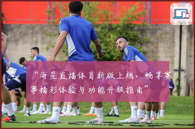 “海星直播体育新版上线，畅享赛事精彩体验与功能升级指南”