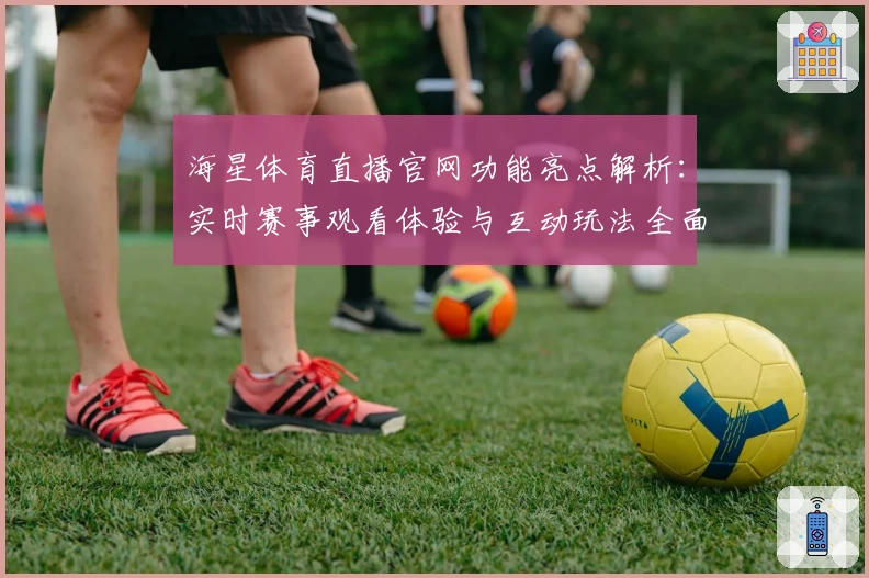 海星体育直播官网功能亮点解析：实时赛事观看体验与互动玩法全面升级