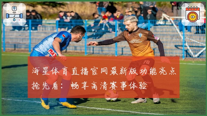 海星体育直播官网最新版功能亮点抢先看：畅享高清赛事体验