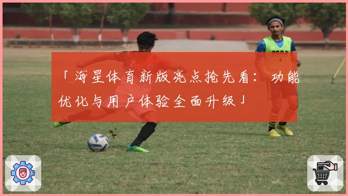 「海星体育新版亮点抢先看:功能优化与用户体验全面升级」