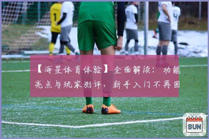 【海星体育体验】全面解读：功能亮点与玩家测评，新手入门不再困难