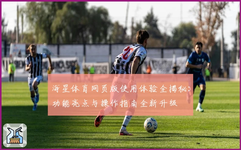 海星体育网页版使用体验全揭秘：功能亮点与操作指南全新升级