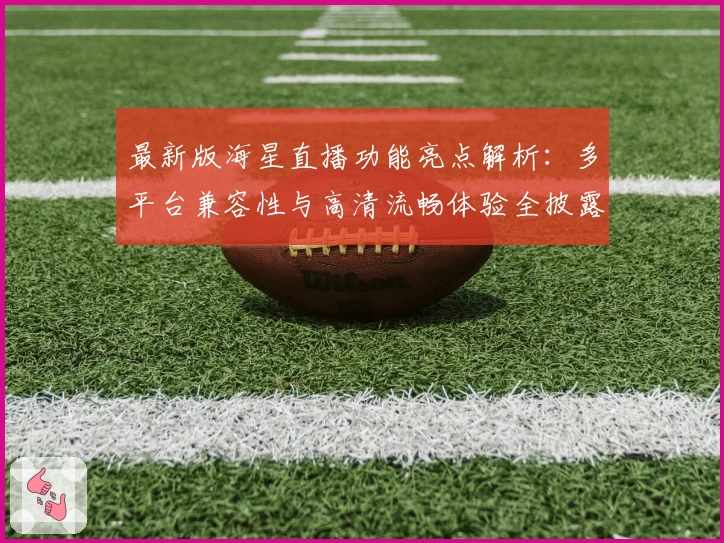最新版海星直播功能亮点解析:多平台兼容性与高清流畅体验全披露
