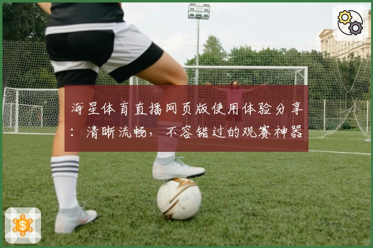海星体育直播网页版使用体验分享：清晰流畅，不容错过的观赛神器