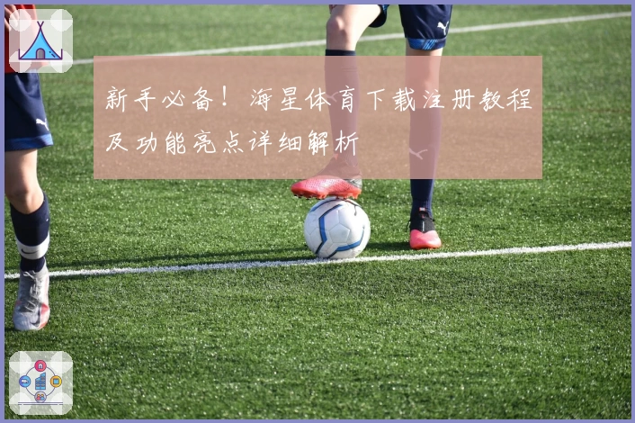 新手必备！海星体育下载注册教程及功能亮点详细解析