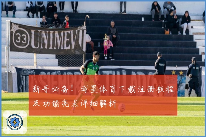 新手必备！海星体育下载注册教程及功能亮点详细解析