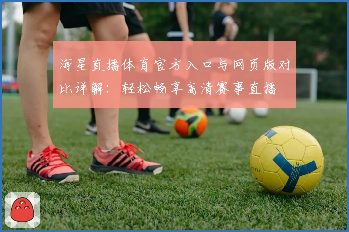 海星直播体育官方入口与网页版对比详解：轻松畅享高清赛事直播