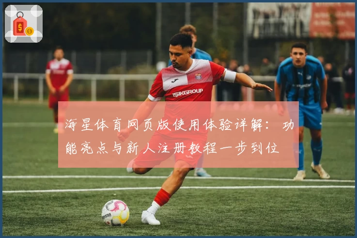 海星体育网页版使用体验详解：功能亮点与新人注册教程一步到位