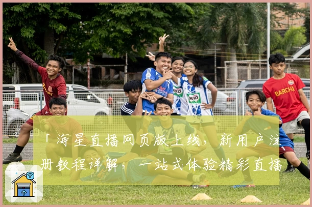 「海星直播网页版上线,新用户注册教程详解,一站式体验精彩直播内容」